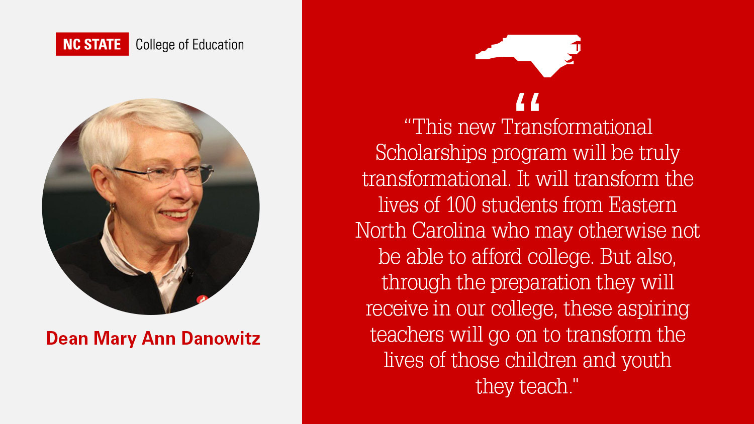 Dean Mary Ann Danowitz quote on red background: “This new Transformational Scholarships program will be truly transformational. It will transform the lives of 100 students from Eastern North Carolina who may otherwise not be able to afford college. But also, through the preparation they will receive in our college, these aspiring teachers will go on to transform the lives of those children and youth they teach."